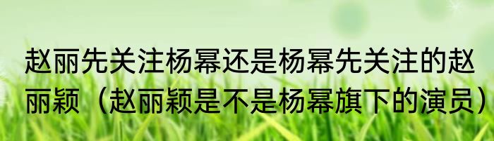 赵丽先关注杨幂还是杨幂先关注的赵丽颖（赵丽颖是不是杨幂旗下的演员）