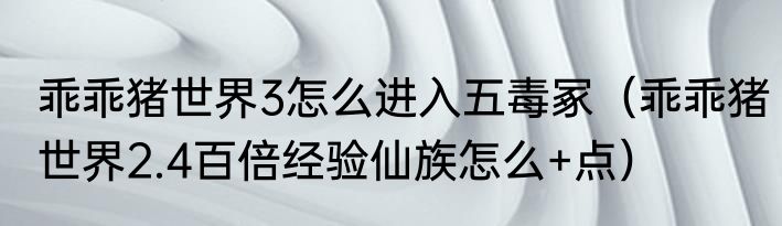 乖乖猪世界3怎么进入五毒冢（乖乖猪世界2.4百倍经验仙族怎么+点）