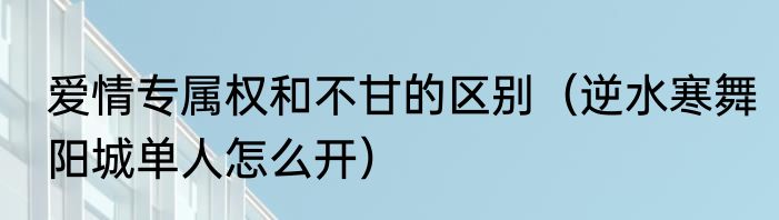 爱情专属权和不甘的区别（逆水寒舞阳城单人怎么开）