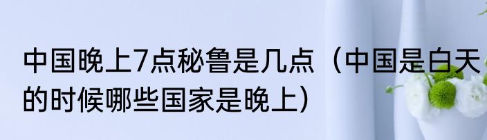 中国晚上7点秘鲁是几点（中国是白天的时候哪些国家是晚上）