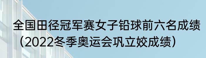 全国田径冠军赛女子铅球前六名成绩（2022冬季奥运会巩立姣成绩）