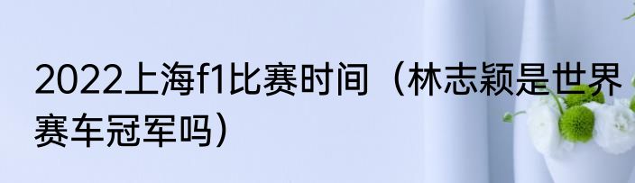 2022上海f1比赛时间（林志颖是世界赛车冠军吗）