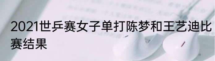 2021世乒赛女子单打陈梦和王艺迪比赛结果