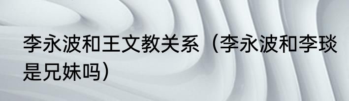 李永波和王文教关系（李永波和李琰是兄妹吗）