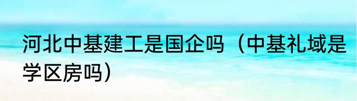 河北中基建工是国企吗（中基礼域是学区房吗）