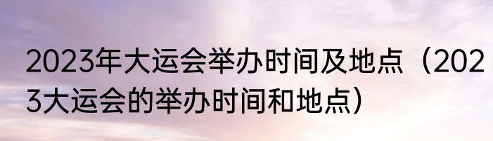 2023年大运会举办时间及地点（2023大运会的举办时间和地点）