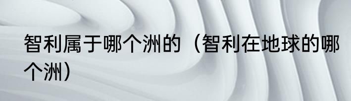 智利属于哪个洲的（智利在地球的哪个洲）