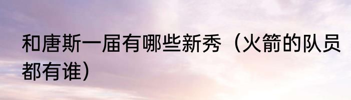 和唐斯一届有哪些新秀（火箭的队员都有谁）