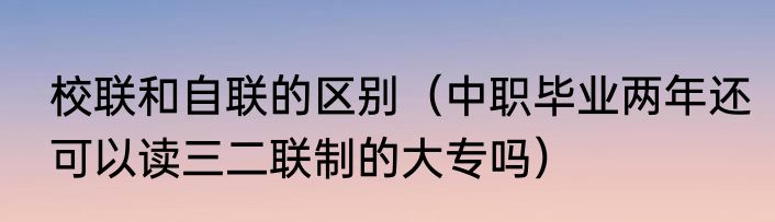 校联和自联的区别（中职毕业两年还可以读三二联制的大专吗）