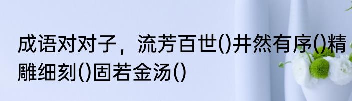 成语对对子，流芳百世()井然有序()精雕细刻()固若金汤()