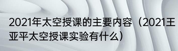 2021年太空授课的主要内容（2021王亚平太空授课实验有什么）
