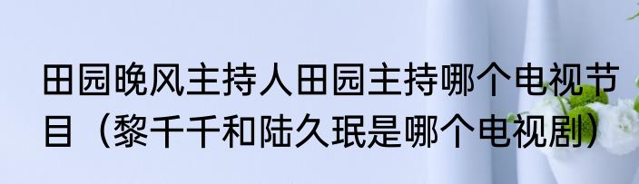 田园晚风主持人田园主持哪个电视节目（黎千千和陆久珉是哪个电视剧）