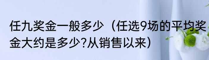 任九奖金一般多少（任选9场的平均奖金大约是多少?从销售以来）