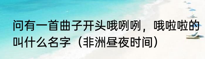 问有一首曲子开头哦咧咧，哦啦啦的叫什么名字（非洲昼夜时间）
