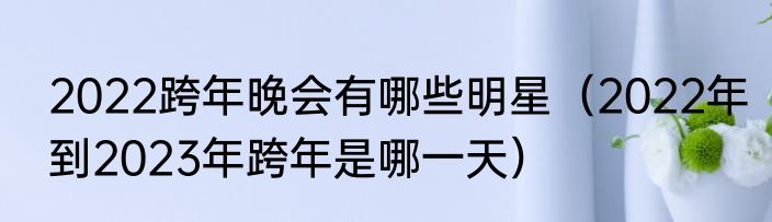 2022跨年晚会有哪些明星（2022年到2023年跨年是哪一天）