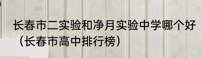 长春市二实验和净月实验中学哪个好（长春市高中排行榜）