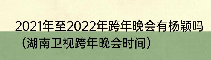 2021年至2022年跨年晚会有杨颖吗（湖南卫视跨年晚会时间）