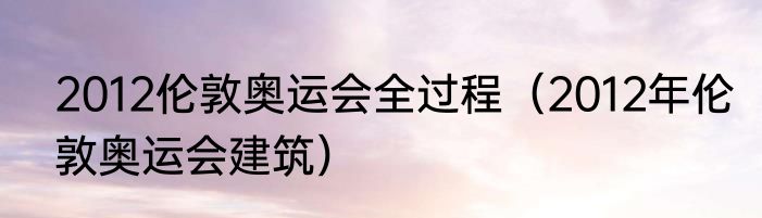 2012伦敦奥运会全过程（2012年伦敦奥运会建筑）