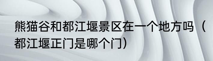 熊猫谷和都江堰景区在一个地方吗（都江堰正门是哪个门）