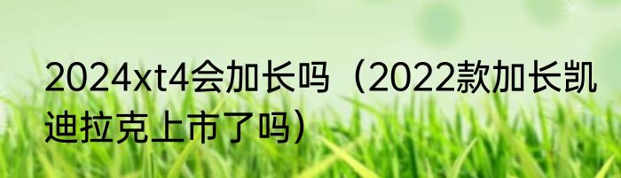 2024xt4会加长吗（2022款加长凯迪拉克上市了吗）