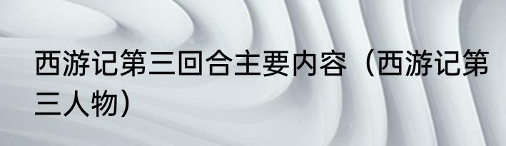 西游记第三回合主要内容（西游记第三人物）