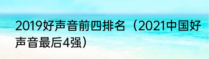2019好声音前四排名（2021中国好声音最后4强）