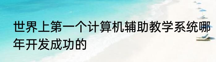 世界上第一个计算机辅助教学系统哪年开发成功的