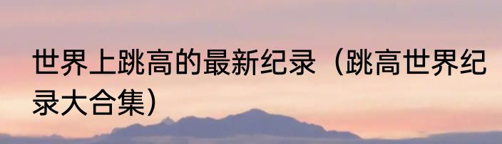 世界上跳高的最新纪录（跳高世界纪录大合集）
