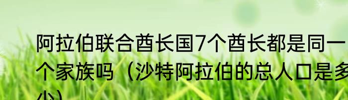 阿拉伯联合酋长国7个酋长都是同一个家族吗（沙特阿拉伯的总人口是多少）