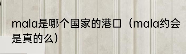 mala是哪个国家的港口（mala约会是真的么）