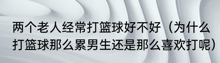 两个老人经常打篮球好不好（为什么打篮球那么累男生还是那么喜欢打呢）