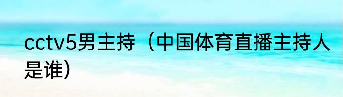 cctv5男主持（中国体育直播主持人是谁）