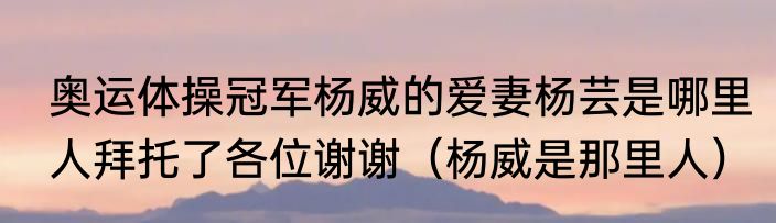奥运体操冠军杨威的爱妻杨芸是哪里人拜托了各位谢谢（杨威是那里人）