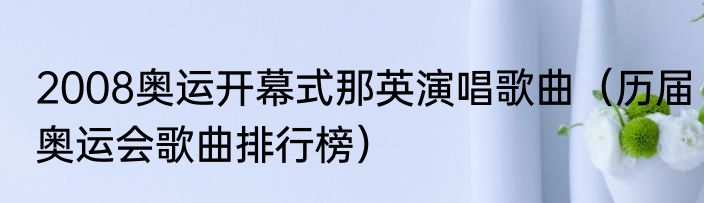 2008奥运开幕式那英演唱歌曲（历届奥运会歌曲排行榜）
