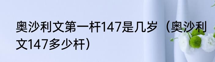 奥沙利文第一杆147是几岁（奥沙利文147多少杆）