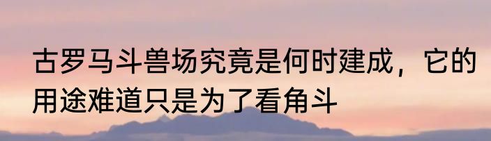 古罗马斗兽场究竟是何时建成，它的用途难道只是为了看角斗
