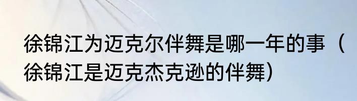 徐锦江为迈克尔伴舞是哪一年的事（徐锦江是迈克杰克逊的伴舞）