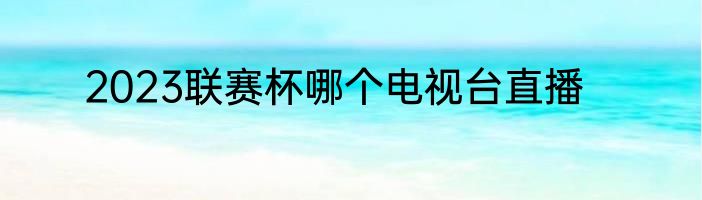 2023联赛杯哪个电视台直播