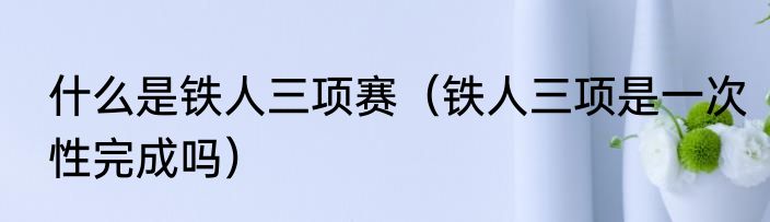 什么是铁人三项赛（铁人三项是一次性完成吗）