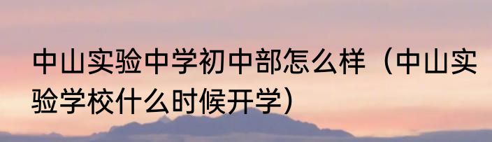 中山实验中学初中部怎么样（中山实验学校什么时候开学）
