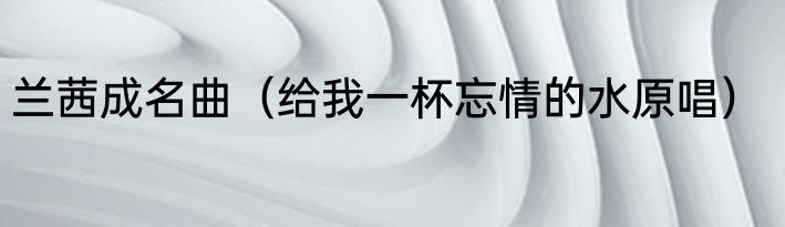 兰茜成名曲（给我一杯忘情的水原唱）