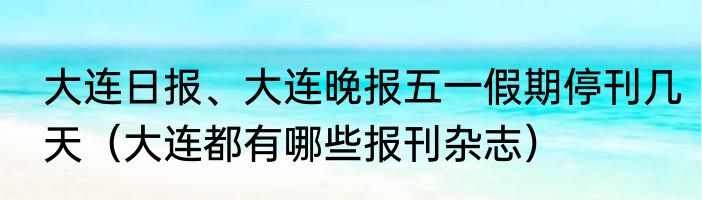 大连日报、大连晚报五一假期停刊几天（大连都有哪些报刊杂志）