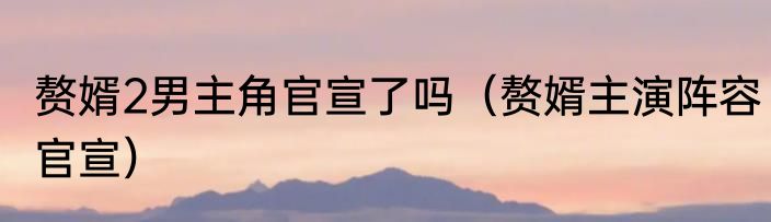 赘婿2男主角官宣了吗（赘婿主演阵容官宣）