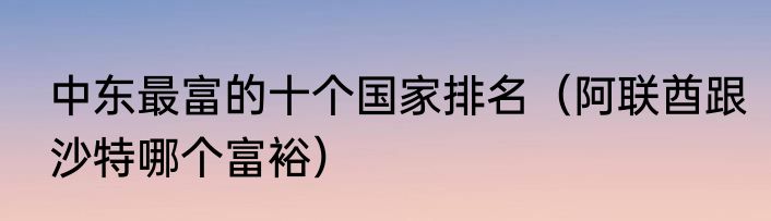 中东最富的十个国家排名（阿联酋跟沙特哪个富裕）