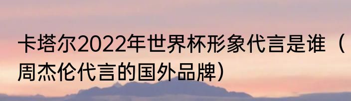 卡塔尔2022年世界杯形象代言是谁（周杰伦代言的国外品牌）