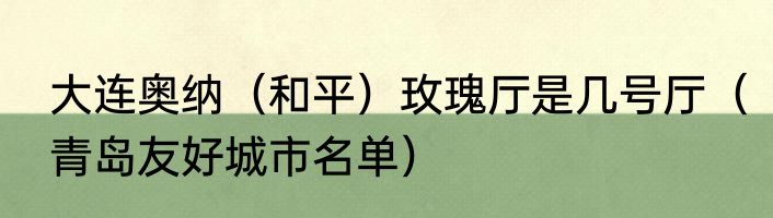 大连奥纳（和平）玫瑰厅是几号厅（青岛友好城市名单）