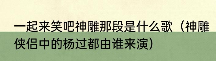 一起来笑吧神雕那段是什么歌（神雕侠侣中的杨过都由谁来演）