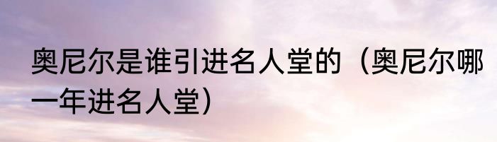 奥尼尔是谁引进名人堂的（奥尼尔哪一年进名人堂）