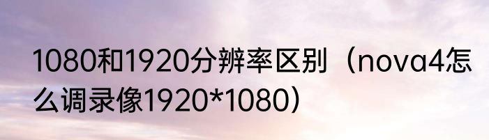 1080和1920分辨率区别（nova4怎么调录像1920*1080）