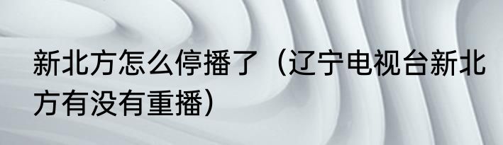 新北方怎么停播了（辽宁电视台新北方有没有重播）